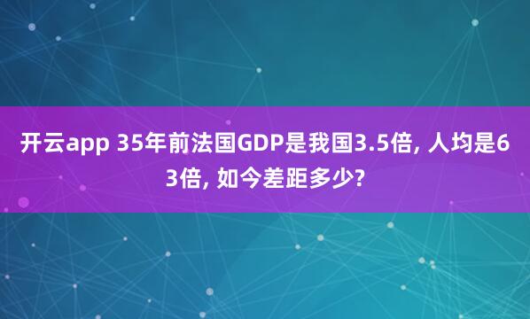 开云app 35年前法国GDP是我国3.5倍, 人均是63倍, 如今差距多少?