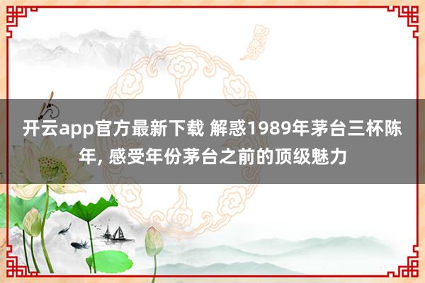 开云app官方最新下载 解惑1989年茅台三杯陈年, 感受年份茅台之前的顶级魅力