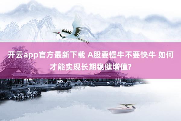 开云app官方最新下载 A股要慢牛不要快牛 如何才能实现长期稳健增值?