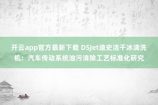 开云app官方最新下载 DSJet迪史洁干冰清洗机:汽车传动系统油污清除工艺标准化研究