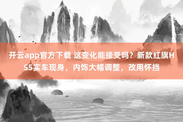 开云app官方下载 这变化能接受吗？新款红旗HS5实车现身，内饰大幅调整，改用怀挡