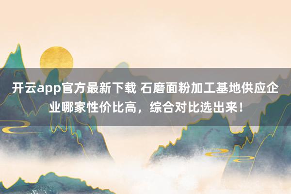 开云app官方最新下载 石磨面粉加工基地供应企业哪家性价比高,综合对比选出来!