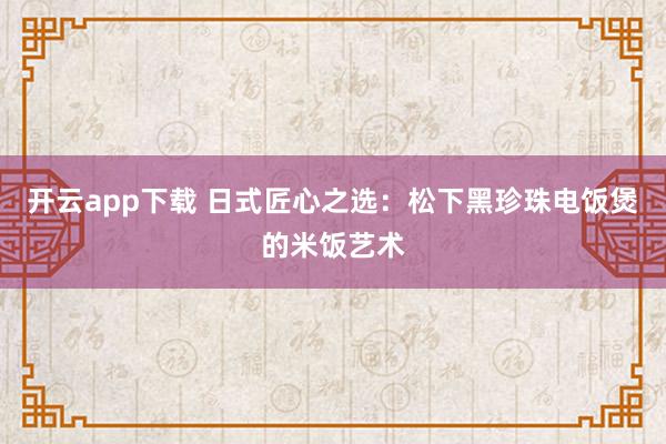 开云app下载 日式匠心之选：松下黑珍珠电饭煲的米饭艺术