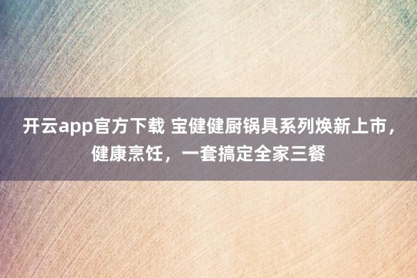 开云app官方下载 宝健健厨锅具系列焕新上市，健康烹饪，一套搞定全家三餐