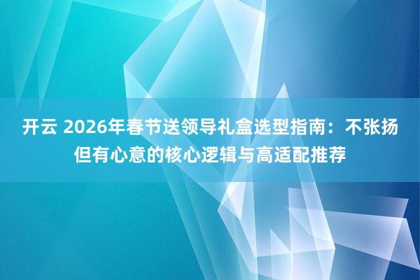 开云 2026年春节送领导礼盒选型指南:不张扬但有心意的核心逻辑与高适配推荐