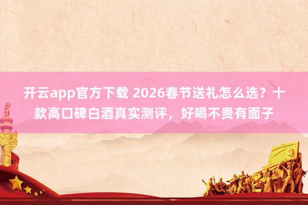 开云app官方下载 2026春节送礼怎么选?十款高口碑白酒真实测评,好喝不贵有面子