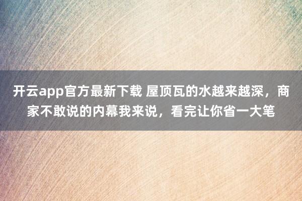 开云app官方最新下载 屋顶瓦的水越来越深,商家不敢说的内幕我来说,看完让你省一大笔