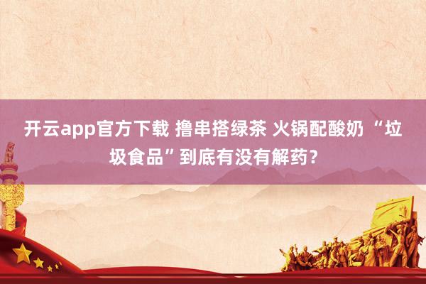开云app官方下载 撸串搭绿茶 火锅配酸奶 “垃圾食品”到底有没有解药?