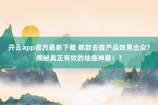 开云app官方最新下载 哪款去痘产品效果出众？揭秘真正有效的祛痘神器！？