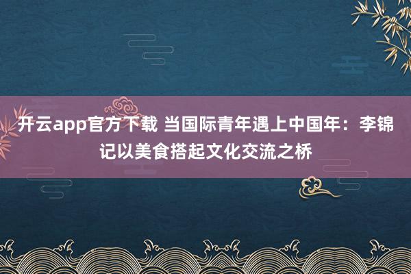 开云app官方下载 当国际青年遇上中国年：李锦记以美食搭起文化交流之桥