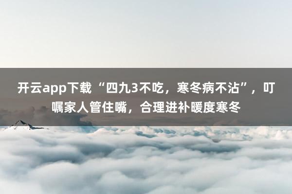 开云app下载 “四九3不吃,寒冬病不沾”,叮嘱家人管住嘴,合理进补暖度寒冬