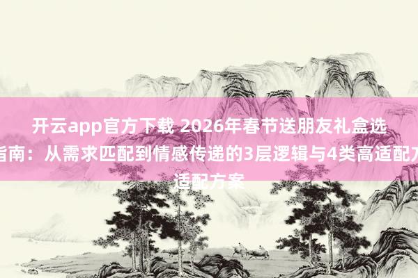 开云app官方下载 2026年春节送朋友礼盒选品指南：从需求匹配到情感传递的3层逻辑与4类高适配方案