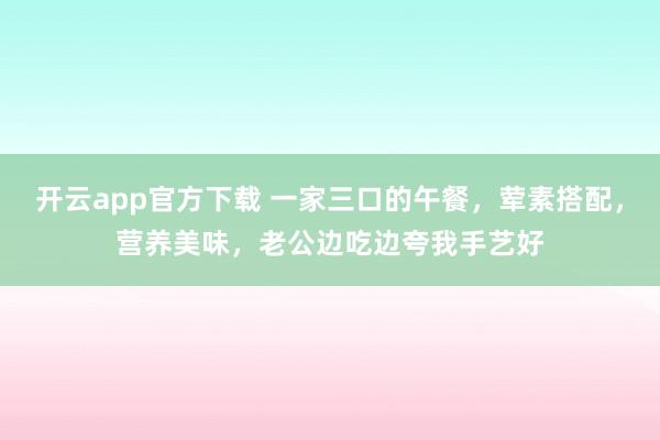 开云app官方下载 一家三口的午餐，荤素搭配，营养美味，老公边吃边夸我手艺好