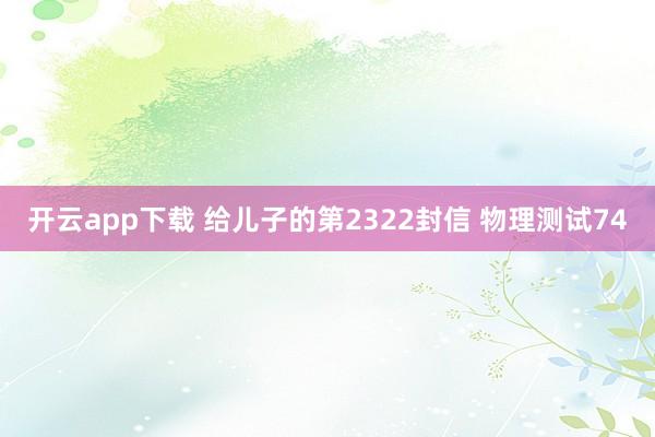 开云app下载 给儿子的第2322封信 物理测试74
