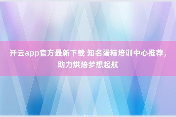 开云app官方最新下载 知名蛋糕培训中心推荐,助力烘焙梦想起航