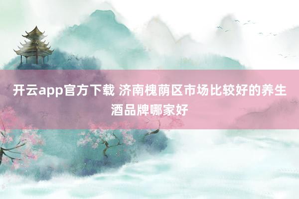 开云app官方下载 济南槐荫区市场比较好的养生酒品牌哪家好