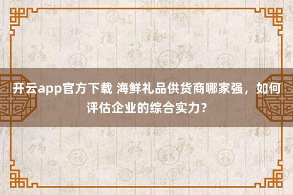 开云app官方下载 海鲜礼品供货商哪家强,如何评估企业的综合实力?
