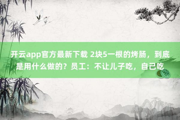 开云app官方最新下载 2块5一根的烤肠，到底是用什么做的？员工：不让儿子吃，自己吃