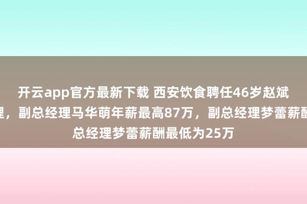 开云app官方最新下载 西安饮食聘任46岁赵斌良为副总经理，副总经理马华萌年薪最高87万，副总经理梦蕾薪酬最低为25万