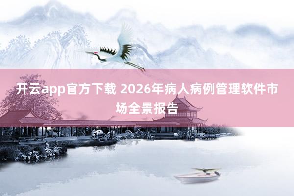 开云app官方下载 2026年病人病例管理软件市场全景报告