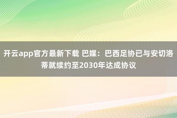 开云app官方最新下载 巴媒:巴西足协已与安切洛蒂就续约至2030年达成协议