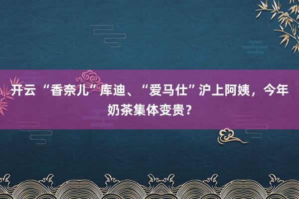 开云 “香奈儿”库迪、“爱马仕”沪上阿姨,今年奶茶集体变贵?