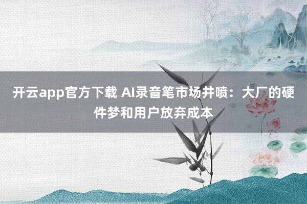 开云app官方下载 AI录音笔市场井喷：大厂的硬件梦和用户放弃成本