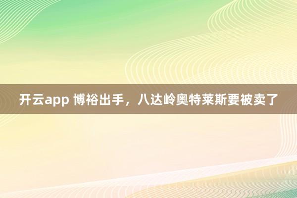 开云app 博裕出手，八达岭奥特莱斯要被卖了