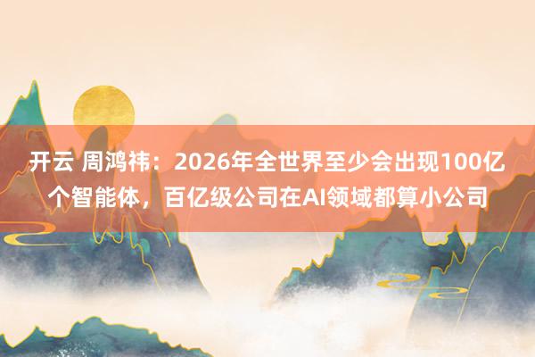 开云 周鸿祎:2026年全世界至少会出现100亿个智能体,百亿级公司在AI领域都算小公司