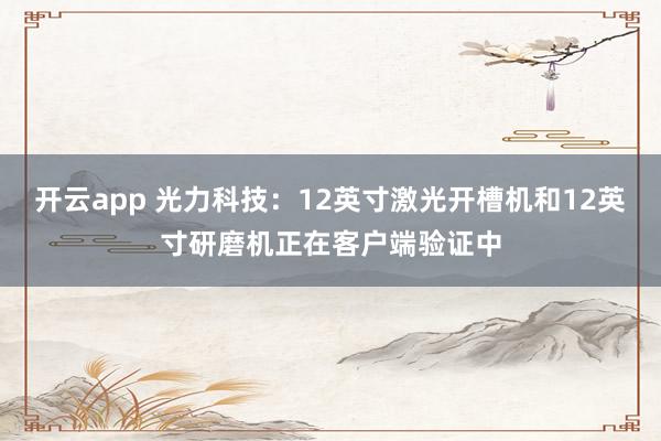 开云app 光力科技：12英寸激光开槽机和12英寸研磨机正在客户端验证中