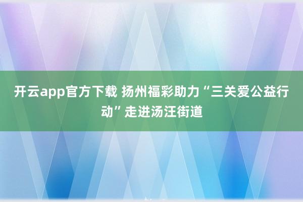 开云app官方下载 扬州福彩助力“三关爱公益行动”走进汤汪街道