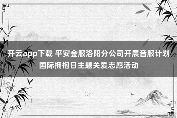 开云app下载 平安金服洛阳分公司开展音服计划国际拥抱日主题关爱志愿活动