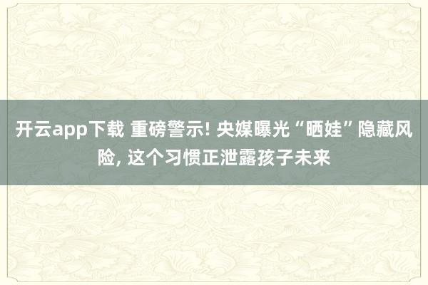 开云app下载 重磅警示! 央媒曝光“晒娃”隐藏风险, 这个习惯正泄露孩子未来