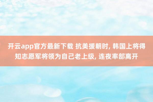 开云app官方最新下载 抗美援朝时, 韩国上将得知志愿军将领为自己老上级, 连夜率部离开