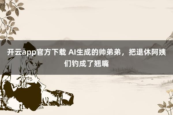 开云app官方下载 AI生成的帅弟弟，把退休阿姨们钓成了翘嘴