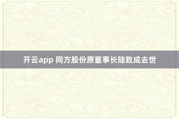 开云app 同方股份原董事长陆致成去世