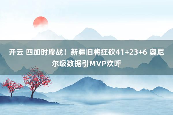 开云 四加时鏖战!新疆旧将狂砍41+23+6 奥尼尔级数据引MVP欢呼