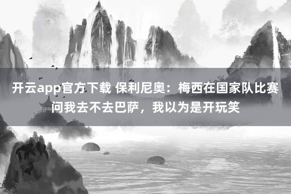 开云app官方下载 保利尼奥:梅西在国家队比赛问我去不去巴萨,我以为是开玩笑