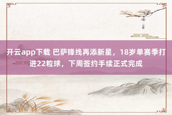 开云app下载 巴萨锋线再添新星,18岁单赛季打进22粒球,下周签约手续正式完成