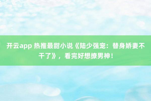 开云app 热推最甜小说《陆少强宠：替身娇妻不干了》，看完好想撩男神！