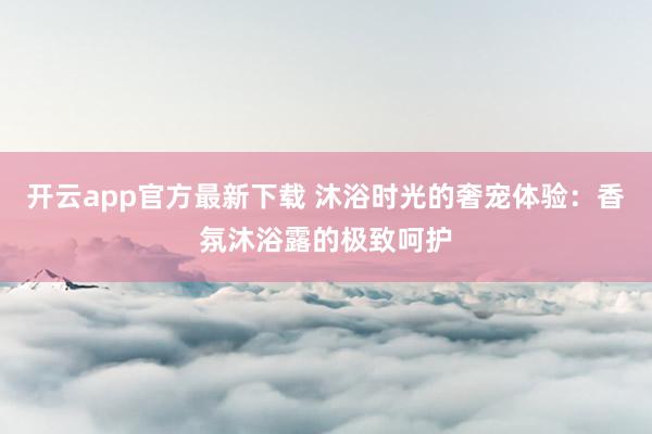 开云app官方最新下载 沐浴时光的奢宠体验:香氛沐浴露的极致呵护