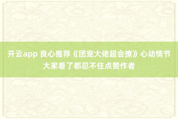 开云app 良心推荐《团宠大佬超会撩》心动情节大家看了都忍不住点赞作者
