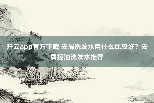 开云app官方下载 去屑洗发水用什么比较好？去屑控油洗发水推荐