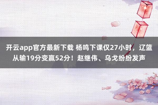 开云app官方最新下载 杨鸣下课仅27小时，辽篮从输19分变赢52分！赵继伟、乌戈纷纷发声