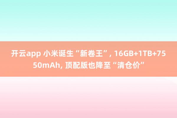 开云app 小米诞生“新卷王”， 16GB+1TB+7550mAh， 顶配版也降至“清仓价”