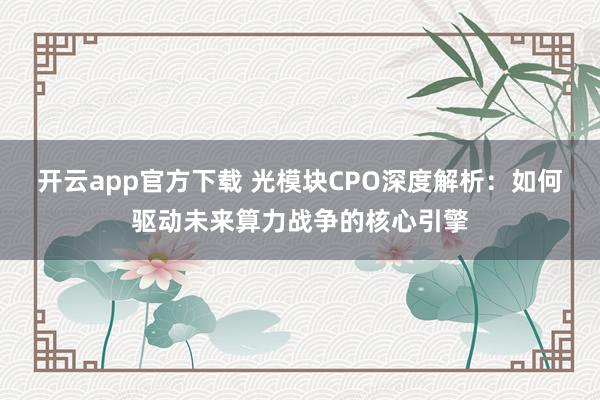 开云app官方下载 光模块CPO深度解析：如何驱动未来算力战争的核心引擎