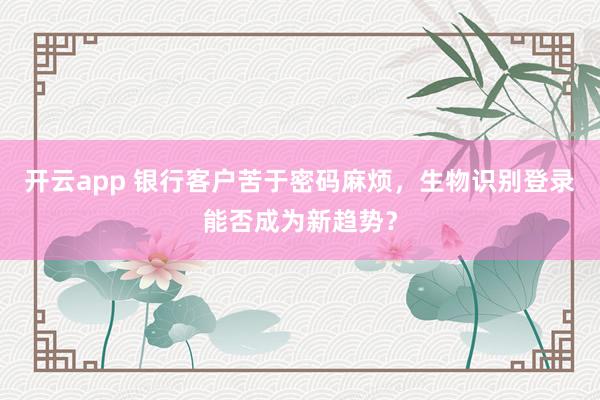开云app 银行客户苦于密码麻烦,生物识别登录能否成为新趋势?