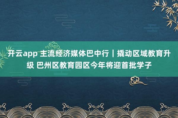 开云app 主流经济媒体巴中行｜撬动区域教育升级 巴州区教育园区今年将迎首批学子