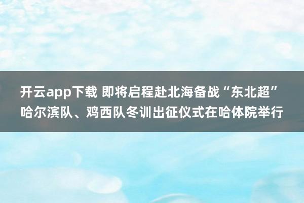 开云app下载 即将启程赴北海备战“东北超” 哈尔滨队、鸡西队冬训出征仪式在哈体院举行