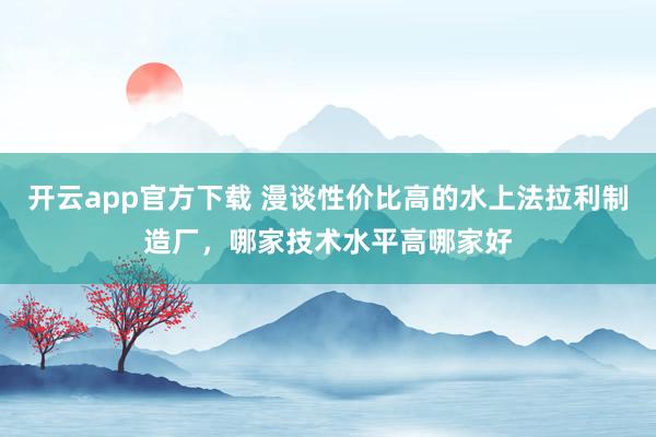 开云app官方下载 漫谈性价比高的水上法拉利制造厂，哪家技术水平高哪家好